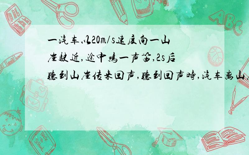 一汽车以20m/s速度向一山崖驶近,途中鸣一声笛,2s后听到山崖传来回声,听到回声时,汽车离山崖有多远?