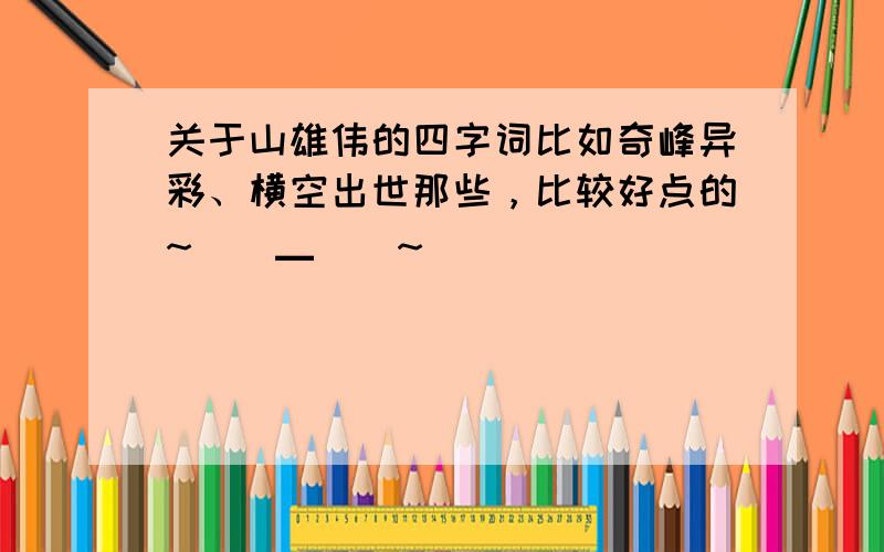 关于山雄伟的四字词比如奇峰异彩、横空出世那些，比较好点的~（^▁^）~