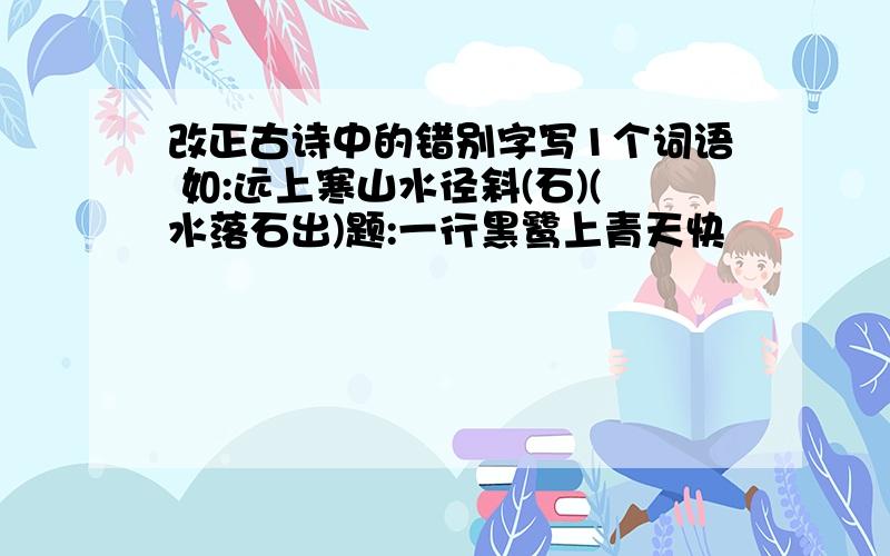 改正古诗中的错别字写1个词语 如:远上寒山水径斜(石)(水落石出)题:一行黑鹭上青天快