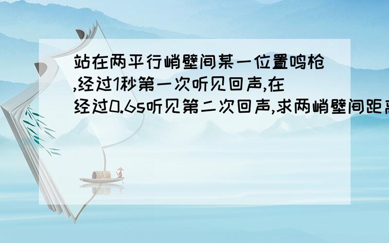 站在两平行峭壁间某一位置鸣枪,经过1秒第一次听见回声,在经过0.6s听见第二次回声,求两峭壁间距离.某测量员是这样利用回声测量距离的：他站在两平行峭壁间某一位置鸣枪,从鸣枪开始经过