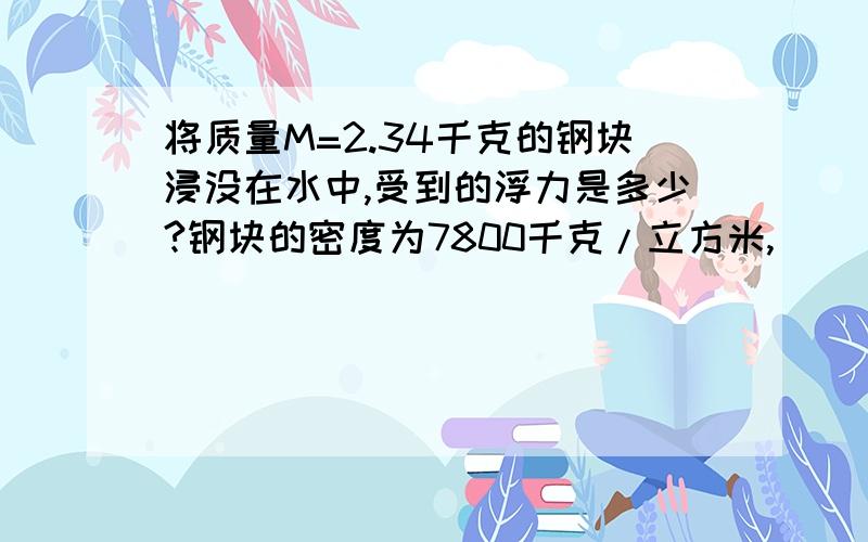 将质量M=2.34千克的钢块浸没在水中,受到的浮力是多少?钢块的密度为7800千克/立方米,