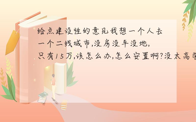 给点建设性的意见我想一个人去一个二线城市,没房没车没地,只有15万,该怎么办,怎么安置啊?没太高学历,没太大的技术,多少都会一些.迷茫