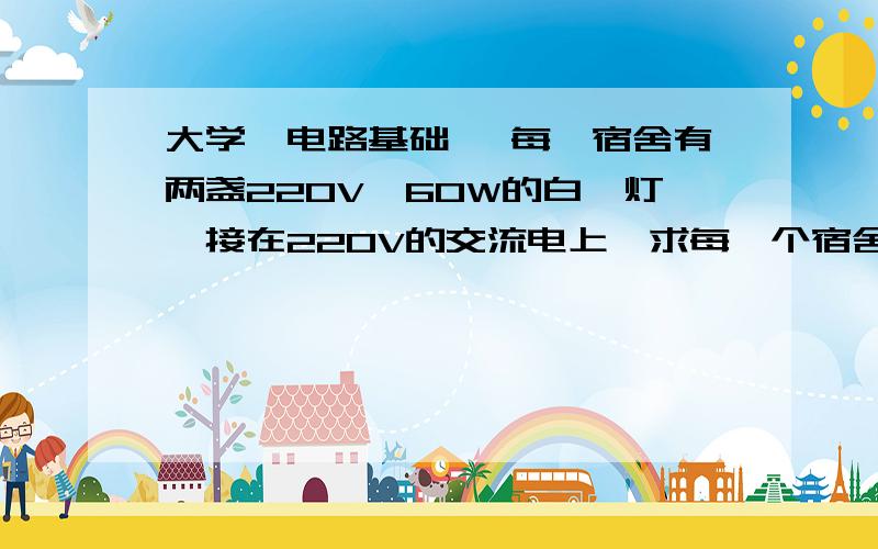 大学《电路基础》 每一宿舍有两盏220V、60W的白炽灯,接在220V的交流电上,求每一个宿舍白炽灯取用的电流.若平均每天使用5h,电价是每千瓦时1.2元,求每月（以30天计算）应独处的电费.