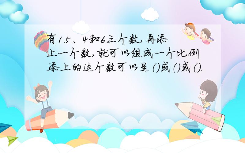 有1.5、4和6三个数,再添上一个数,就可以组成一个比例.添上的这个数可以是（）或（）或（）.