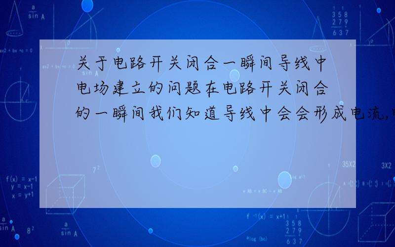 关于电路开关闭合一瞬间导线中电场建立的问题在电路开关闭合的一瞬间我们知道导线中会会形成电流,电流的形成正是电场作用的结果 那我我们知道开关闭合的一瞬间导线中的电场以光速