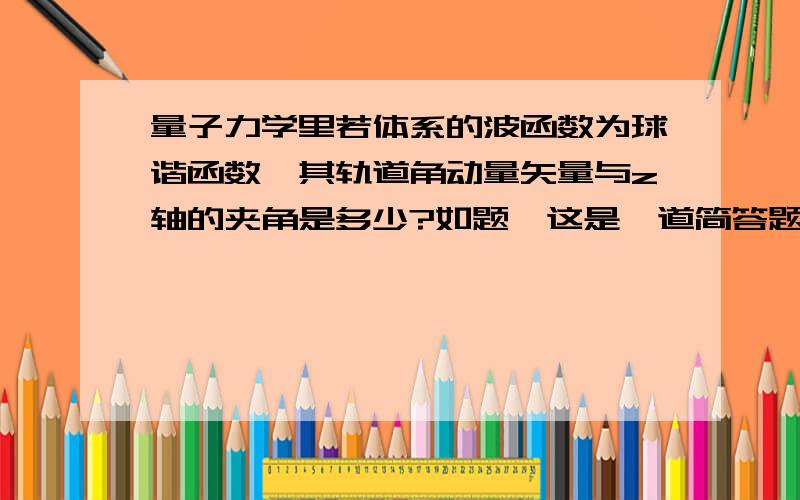 量子力学里若体系的波函数为球谐函数,其轨道角动量矢量与z轴的夹角是多少?如题,这是一道简答题.体系的波函数为Ylm,答案就一个fai.可是简答题不应该这么简略吧?再说按照曾谨言的书里球