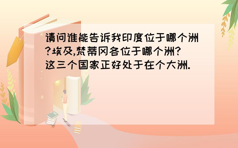 请问谁能告诉我印度位于哪个洲?埃及,梵蒂冈各位于哪个洲?这三个国家正好处于在个大洲.