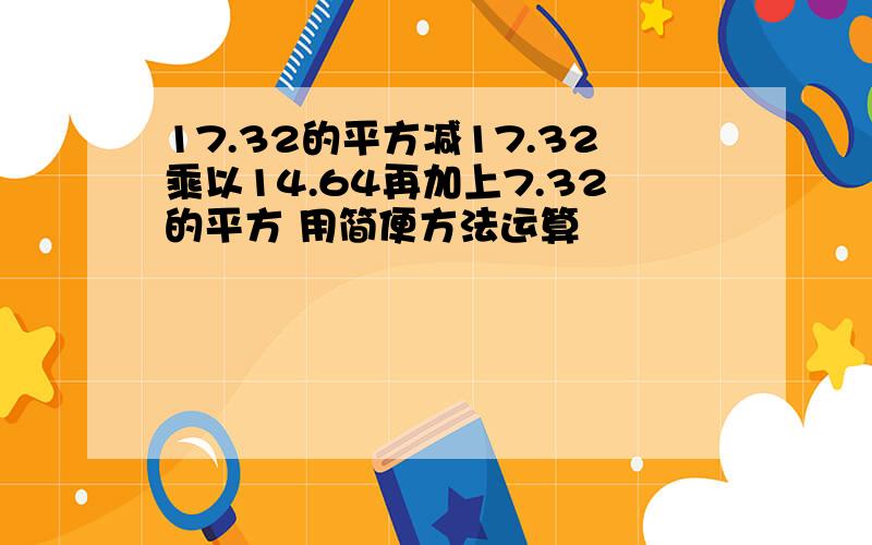 17.32的平方减17.32乘以14.64再加上7.32的平方 用简便方法运算