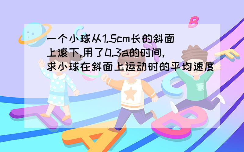 一个小球从1.5cm长的斜面上滚下,用了0.3a的时间,求小球在斜面上运动时的平均速度