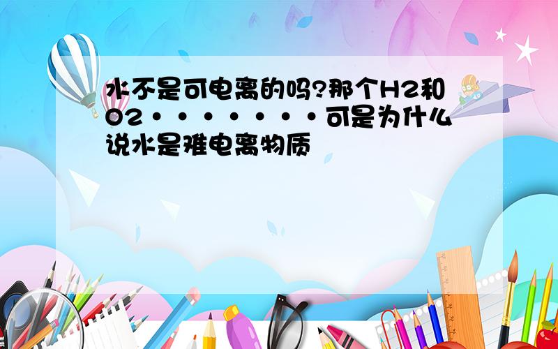 水不是可电离的吗?那个H2和O2·······可是为什么说水是难电离物质