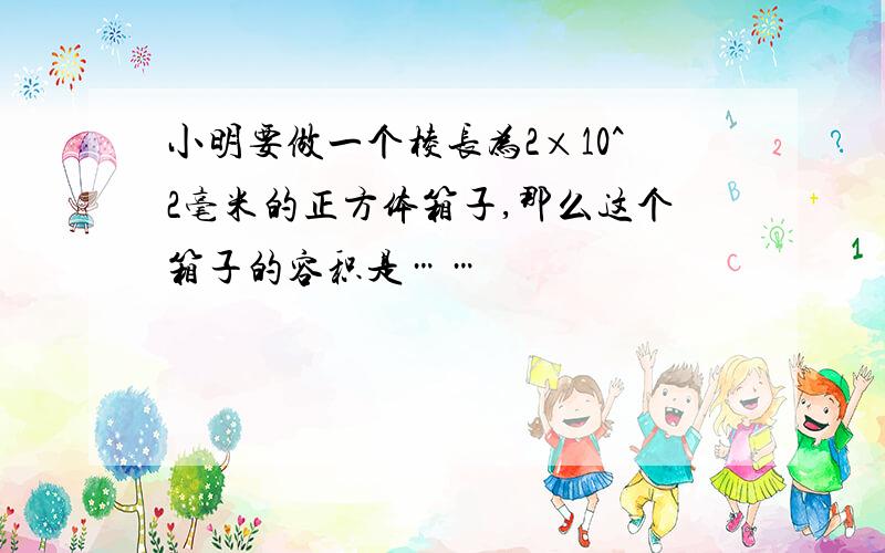 小明要做一个棱长为2×10^2毫米的正方体箱子,那么这个箱子的容积是……