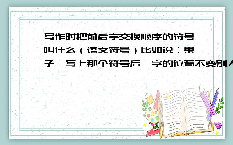 写作时把前后字交换顺序的符号叫什么（语文符号）比如说：果子,写上那个符号后,字的位置不变别人还是知道那不是果子而是子果.那个符号叫什么名字?