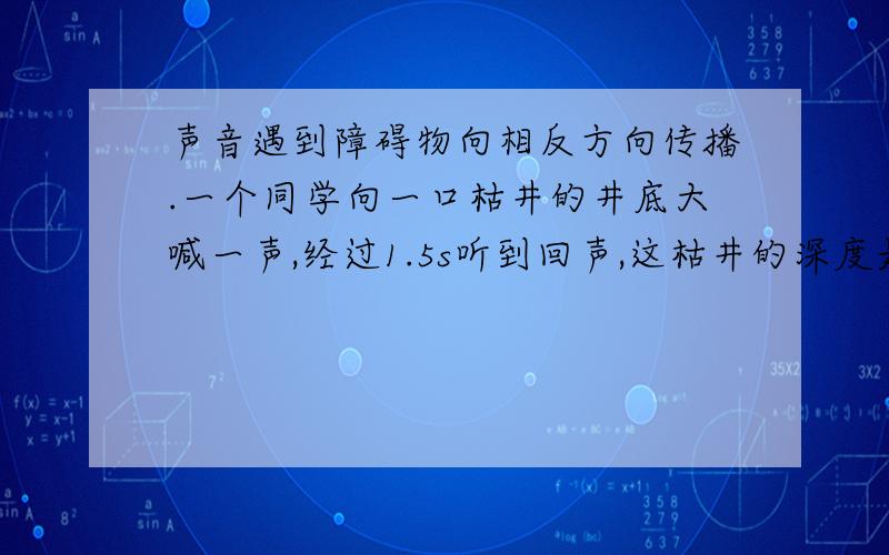 声音遇到障碍物向相反方向传播.一个同学向一口枯井的井底大喊一声,经过1.5s听到回声,这枯井的深度是多少米