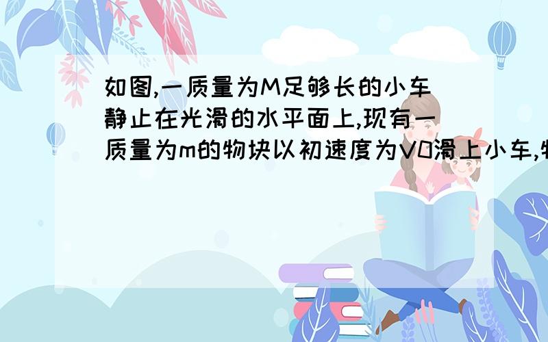 如图,一质量为M足够长的小车静止在光滑的水平面上,现有一质量为m的物块以初速度为V0滑上小车,物块与小车间的动摩擦因数为μ,求：①共同速度的大小②小车位移,物块位移及相对位移的大