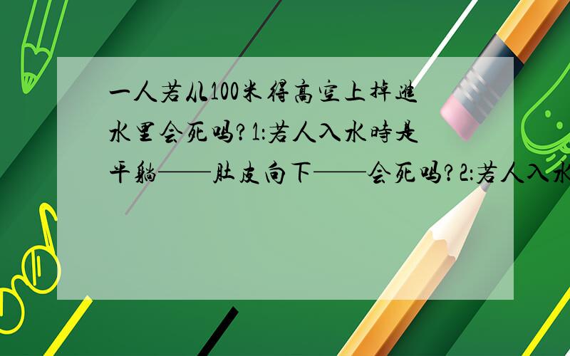 一人若从100米得高空上掉进水里会死吗?1：若人入水时是平躺——肚皮向下——会死吗?2：若人入水是直插入水呢?