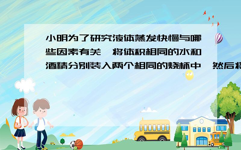 小明为了研究液体蒸发快慢与哪些因素有关,将体积相同的水和酒精分别装入两个相同的烧杯中,然后将它们放置在同一房间相同环境里,过了一段时间,他观察到酒精液面明显低于水的液面.根