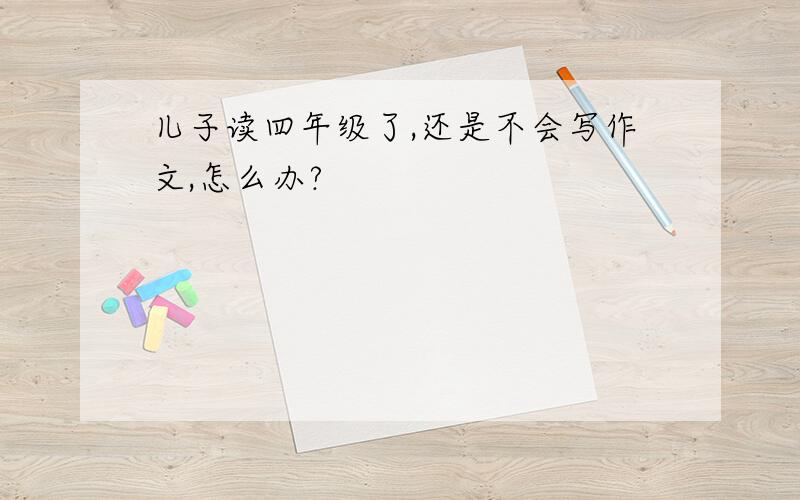 儿子读四年级了,还是不会写作文,怎么办?