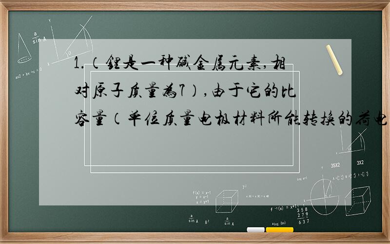 1.（锂是一种碱金属元素,相对原子质量为7）,由于它的比容量（单位质量电极材料所能转换的荷电量）特别大广泛应用于心脏起搏器,一般使用时间可长达十年,它的负极用金属锂制成,电池总