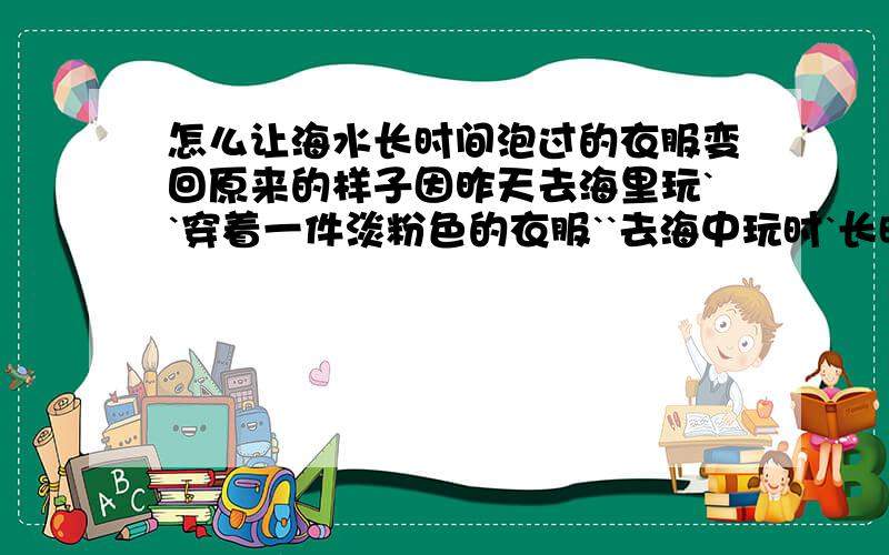 怎么让海水长时间泡过的衣服变回原来的样子因昨天去海里玩``穿着一件淡粉色的衣服``去海中玩时`长时间浸泡``出来时`淡粉色的衣服变成了泥土的颜色`怎么洗也洗不掉`有哪位高手知道怎么