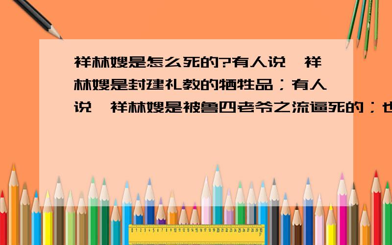 祥林嫂是怎么死的?有人说,祥林嫂是封建礼教的牺牲品；有人说,祥林嫂是被鲁四老爷之流逼死的；也有人说,是柳妈这一类人害死了祥林嫂.那么,造成祥林嫂人生悲剧的原因到底是什么?