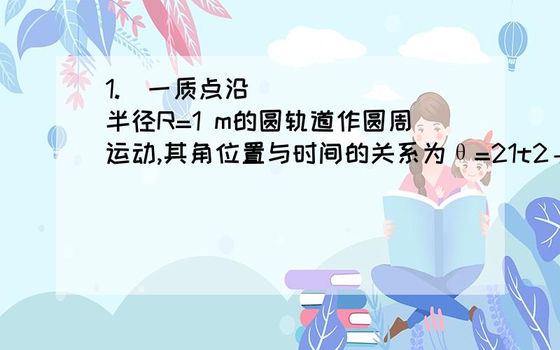 1.一质点沿半径R=1 m的圆轨道作圆周运动,其角位置与时间的关系为θ=21t2＋1(SI),则质点在t =1 s时,其速度和加速度的大小分别为