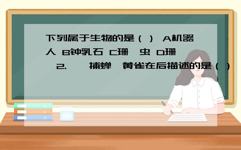 下列属于生物的是（） A机器人 B钟乳石 C珊瑚虫 D珊瑚2.螳螂捕蝉,黄雀在后描述的是（）  A捕食 B合作 C竞争 D食物网3.下列哪项不是影响小麦生长的非生物因素（）  A阳光 B害虫 C温度 D水4.沙