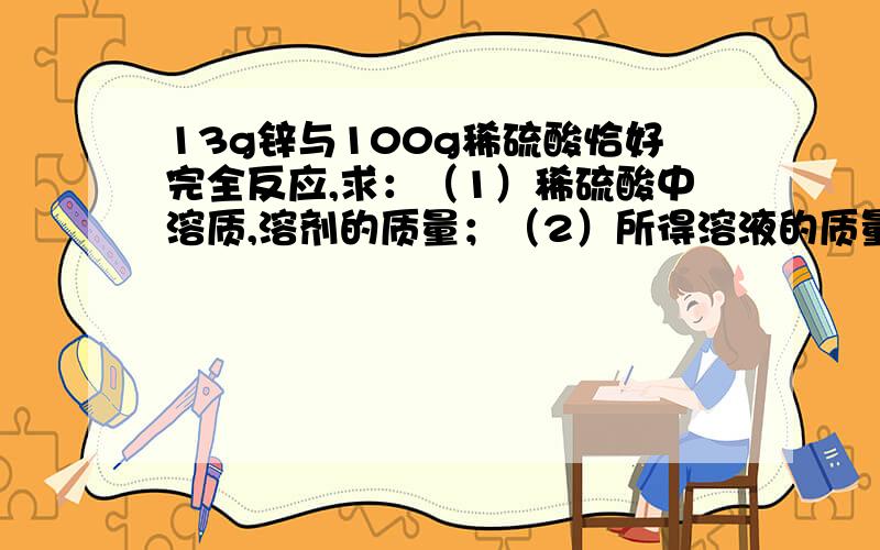 13g锌与100g稀硫酸恰好完全反应,求：（1）稀硫酸中溶质,溶剂的质量；（2）所得溶液的质量和其中溶质,溶剂的质量.