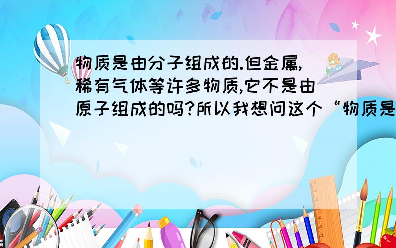 物质是由分子组成的.但金属,稀有气体等许多物质,它不是由原子组成的吗?所以我想问这个“物质是由分子组成的”怎样理解