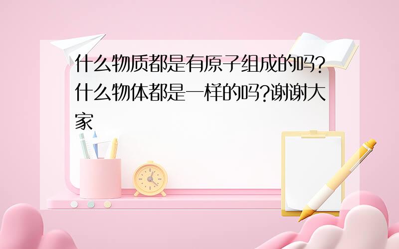 什么物质都是有原子组成的吗?什么物体都是一样的吗?谢谢大家