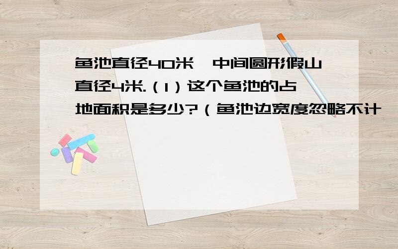 鱼池直径40米,中间圆形假山直径4米.（1）这个鱼池的占地面积是多少?（鱼池边宽度忽略不计,下同）（2）绕着鱼池走一圈,走了多少米?（3）池中的水面面积是多少?