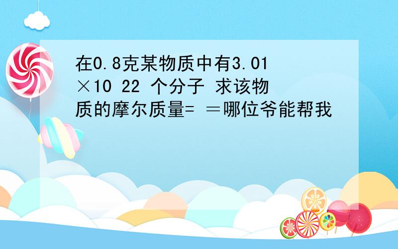 在0.8克某物质中有3.01×10 22 个分子 求该物质的摩尔质量= ＝哪位爷能帮我