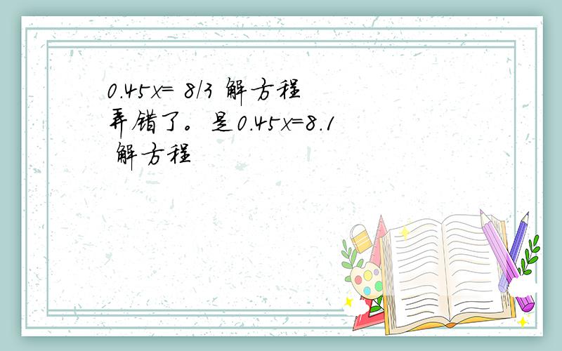 0.45x= 8/3 解方程弄错了。是0.45x=8.1 解方程