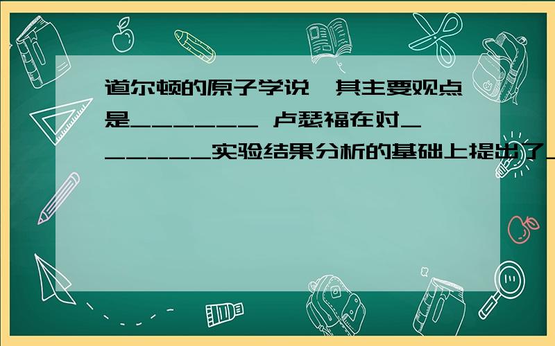 道尔顿的原子学说,其主要观点是______ 卢瑟福在对______实验结果分析的基础上提出了_______a粒子是____的原子核,符号是He2+（对吗?）