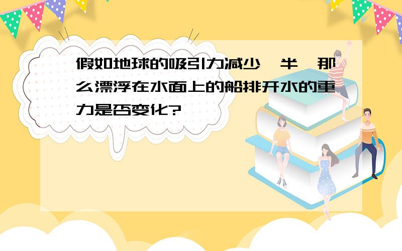 假如地球的吸引力减少一半,那么漂浮在水面上的船排开水的重力是否变化?