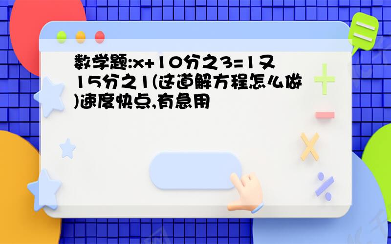 数学题:x+10分之3=1又15分之1(这道解方程怎么做)速度快点,有急用