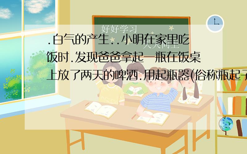 .白气的产生..小明在家里吃饭时.发现爸爸拿起一瓶在饭桌上放了两天的啤酒.用起瓶器(俗称瓶起子)打开凭盖时.听到