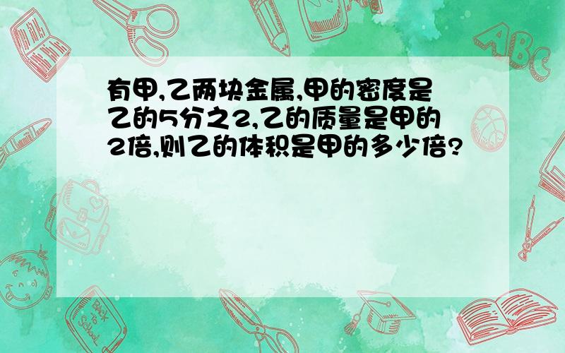 有甲,乙两块金属,甲的密度是乙的5分之2,乙的质量是甲的2倍,则乙的体积是甲的多少倍?