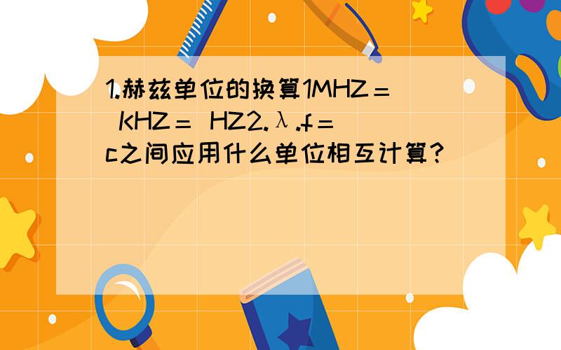 1.赫兹单位的换算1MHZ＝ KHZ＝ HZ2.λ.f＝c之间应用什么单位相互计算?