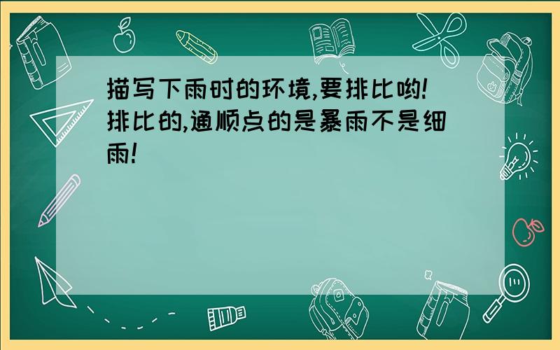 描写下雨时的环境,要排比哟!排比的,通顺点的是暴雨不是细雨!