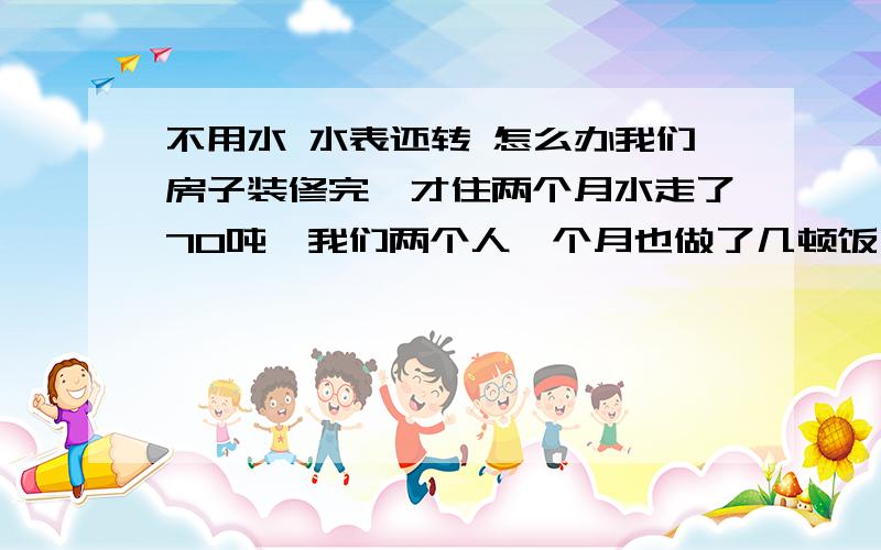 不用水 水表还转 怎么办我们房子装修完,才住两个月水走了70吨,我们两个人一个月也做了几顿饭,经常不在家.昨天下班在楼下看水表竟然在走,我想是管道漏水了,进屋检查N边没有发现漏水,我