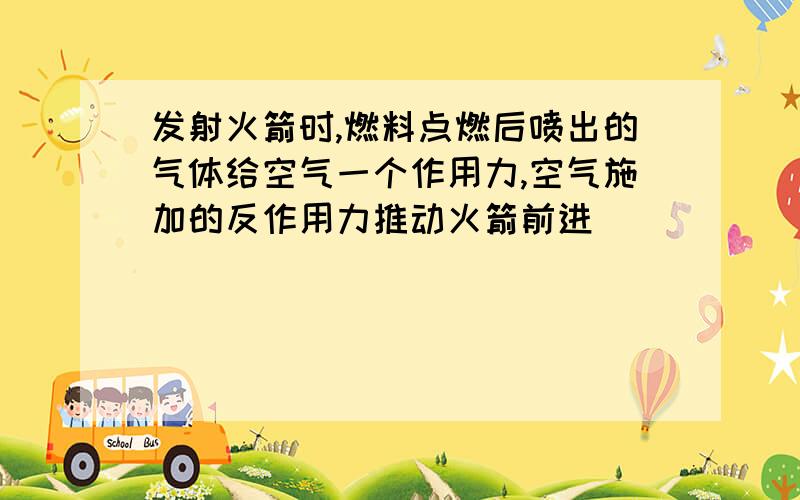 发射火箭时,燃料点燃后喷出的气体给空气一个作用力,空气施加的反作用力推动火箭前进