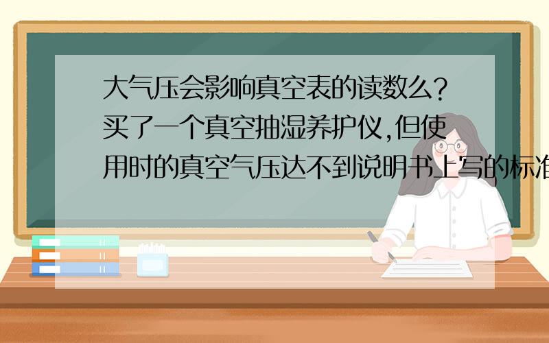 大气压会影响真空表的读数么?买了一个真空抽湿养护仪,但使用时的真空气压达不到说明书上写的标准值-0.07以上.在-0.06徘徊.卖家说是我这海拔高,大气压对真空表有影响,所以来问问是海拔高