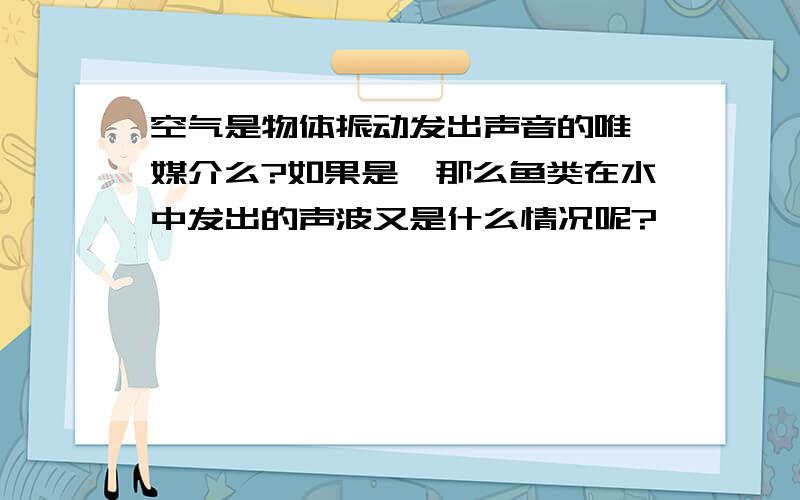 空气是物体振动发出声音的唯一媒介么?如果是,那么鱼类在水中发出的声波又是什么情况呢?