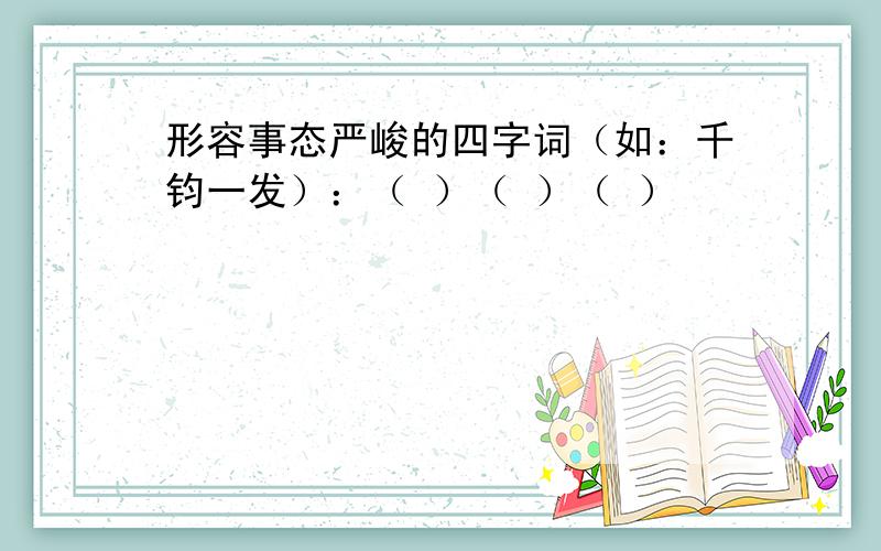 形容事态严峻的四字词（如：千钧一发）：（ ）（ ）（ ）