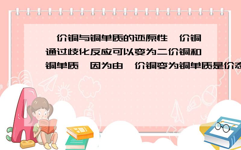 一价铜与铜单质的还原性一价铜通过歧化反应可以变为二价铜和铜单质,因为由一价铜变为铜单质是价态降低了,所以一价铜是还原剂而铜单质是还原产物,由氧化还原反应的规律可知,还原剂的