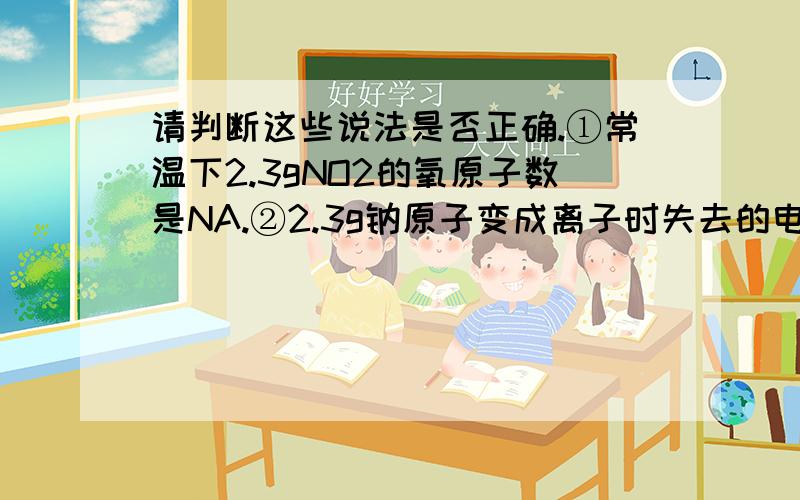 请判断这些说法是否正确.①常温下2.3gNO2的氧原子数是NA.②2.3g钠原子变成离子时失去的电子数是0.1NA③标准状况下,22.4L的CO2的分子数是NA.