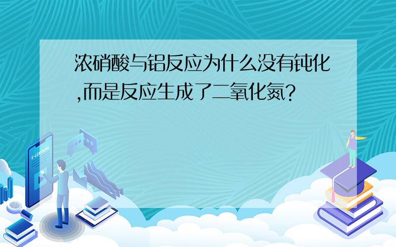 浓硝酸与铝反应为什么没有钝化,而是反应生成了二氧化氮?