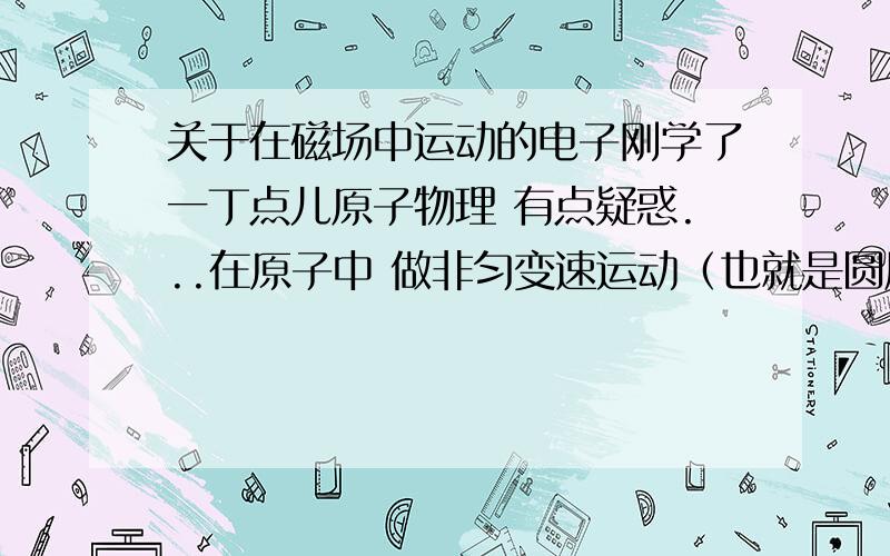 关于在磁场中运动的电子刚学了一丁点儿原子物理 有点疑惑...在原子中 做非匀变速运动（也就是圆周运动）的电子产生周期变化的电场,进一步形成周期变化的电磁场而损失动能.损失的动能