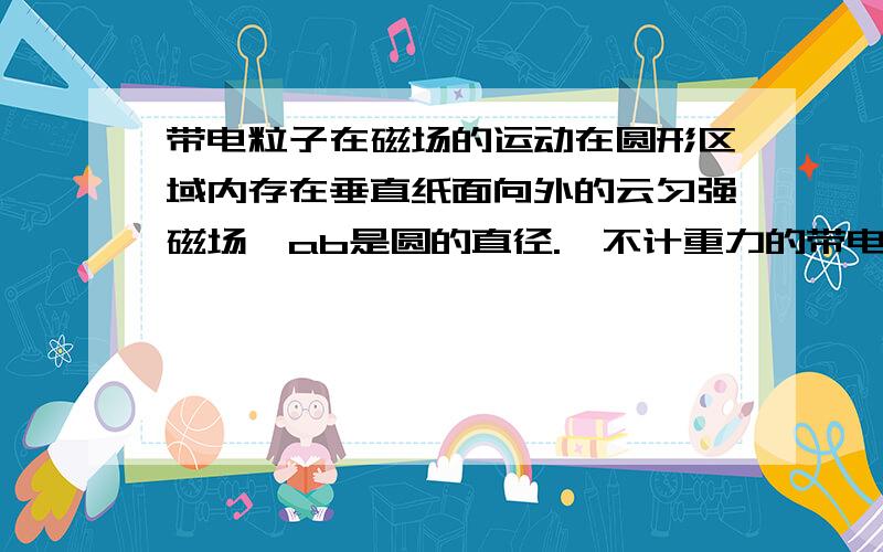 带电粒子在磁场的运动在圆形区域内存在垂直纸面向外的云匀强磁场,ab是圆的直径.一不计重力的带电粒子从a点射入磁场,当速度方向与ab成30°角时,粒子在磁场中运动的时间最长,且为t；若相