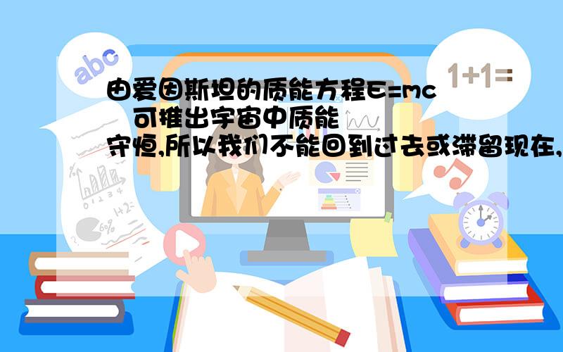 由爱因斯坦的质能方程E=mc²可推出宇宙中质能守恒,所以我们不能回到过去或滞留现在,但可以走向未来不然就宇宙中质能不守恒了,你们说对吗?而且我也可以判断时间不是物质